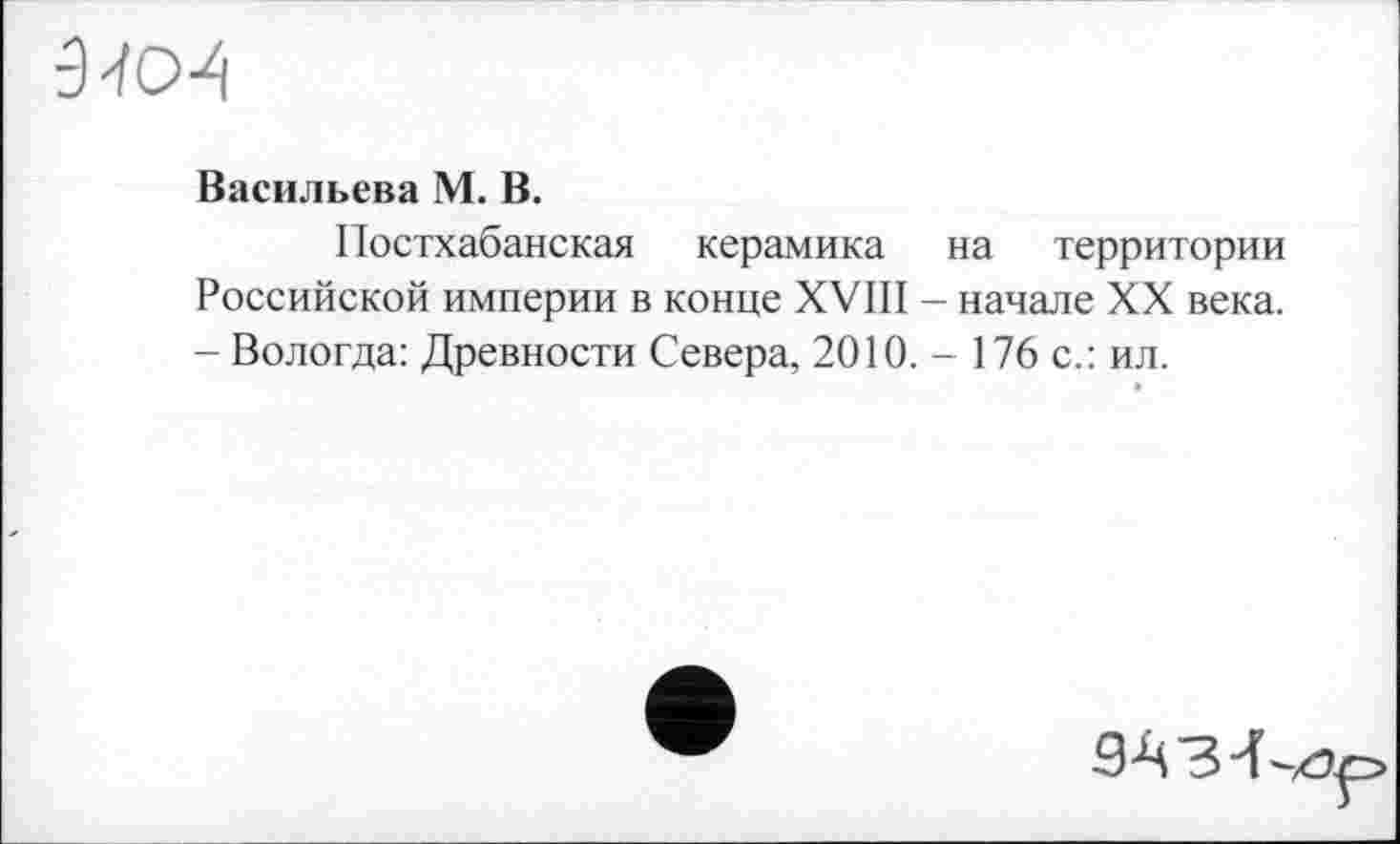 ﻿9-ïcM
Васильєва М. В.
Постхабанская керамика на территории Российской империи в конце XVIII - начале XX века. - Вологда: Древности Севера, 2010.- 176 с.: ил.